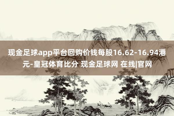 现金足球app平台回购价钱每股16.62-16.94港元-皇冠体育比分 现金足球网 在线|官网