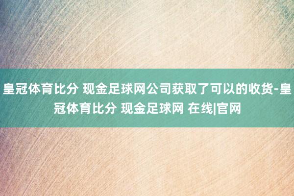 皇冠体育比分 现金足球网公司获取了可以的收货-皇冠体育比分 现金足球网 在线|官网