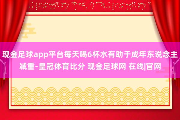 现金足球app平台每天喝6杯水有助于成年东说念主减重-皇冠体育比分 现金足球网 在线|官网