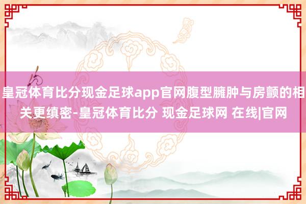 皇冠体育比分现金足球app官网腹型臃肿与房颤的相关更缜密-皇冠体育比分 现金足球网 在线|官网