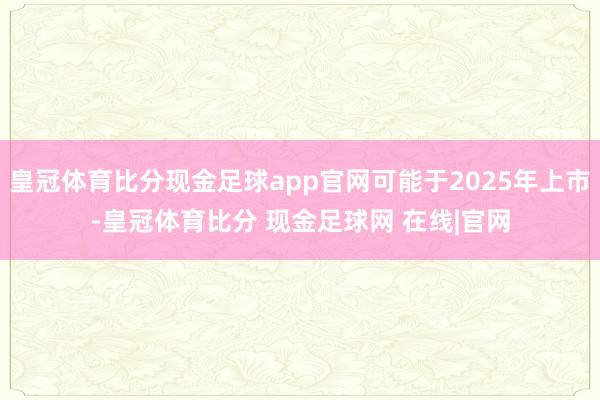 皇冠体育比分现金足球app官网可能于2025年上市-皇冠体育比分 现金足球网 在线|官网