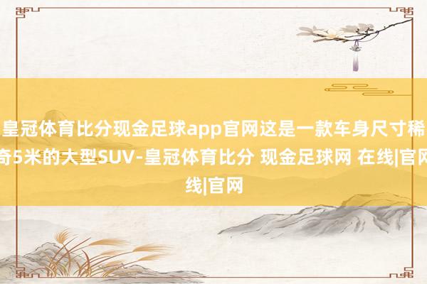 皇冠体育比分现金足球app官网这是一款车身尺寸稀奇5米的大型SUV-皇冠体育比分 现金足球网 在线|官网