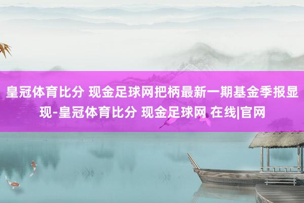 皇冠体育比分 现金足球网把柄最新一期基金季报显现-皇冠体育比分 现金足球网 在线|官网