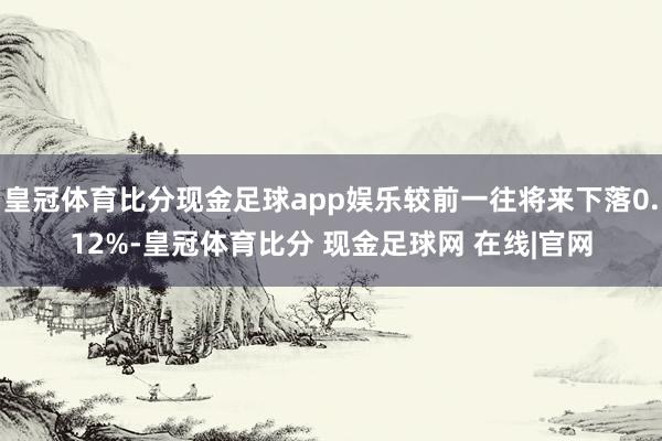 皇冠体育比分现金足球app娱乐较前一往将来下落0.12%-皇冠体育比分 现金足球网 在线|官网