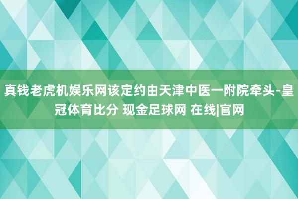 真钱老虎机娱乐网该定约由天津中医一附院牵头-皇冠体育比分 现金足球网 在线|官网