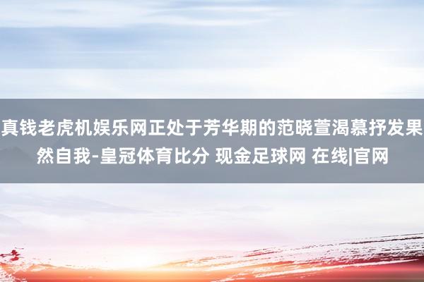 真钱老虎机娱乐网正处于芳华期的范晓萱渴慕抒发果然自我-皇冠体育比分 现金足球网 在线|官网