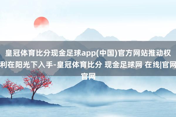 皇冠体育比分现金足球app(中国)官方网站推动权利在阳光下入手-皇冠体育比分 现金足球网 在线|官网