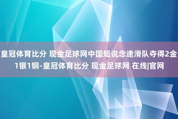 皇冠体育比分 现金足球网中国短说念速滑队夺得2金1银1铜-皇冠体育比分 现金足球网 在线|官网