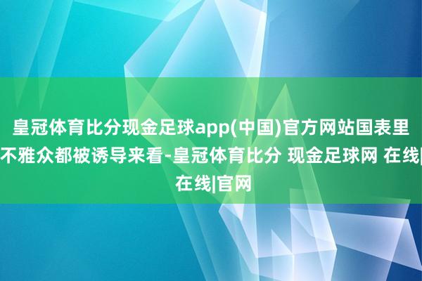 皇冠体育比分现金足球app(中国)官方网站国表里许多不雅众都被诱导来看-皇冠体育比分 现金足球网 在线|官网