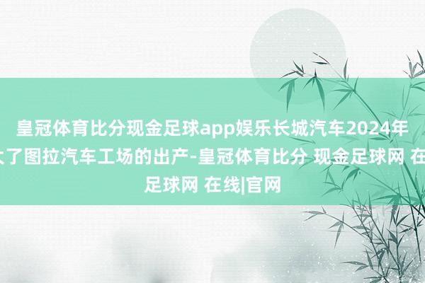 皇冠体育比分现金足球app娱乐长城汽车2024年3月扩大了图拉汽车工场的出产-皇冠体育比分 现金足球网 在线|官网