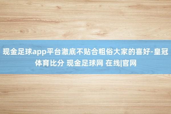 现金足球app平台澈底不贴合粗俗大家的喜好-皇冠体育比分 现金足球网 在线|官网