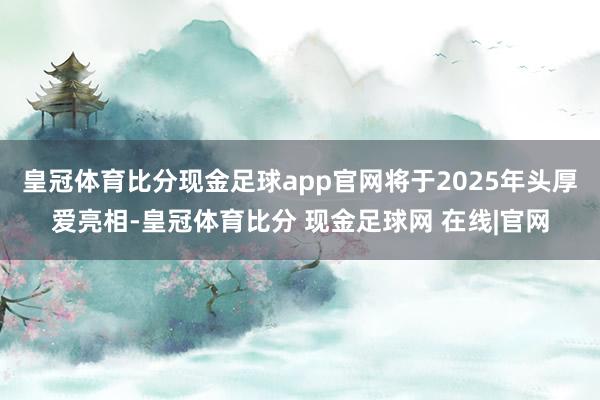 皇冠体育比分现金足球app官网将于2025年头厚爱亮相-皇冠体育比分 现金足球网 在线|官网