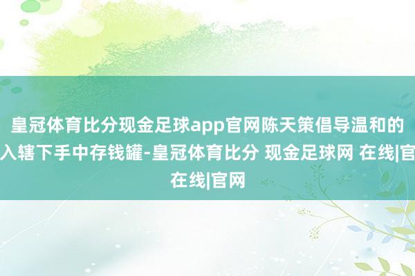 皇冠体育比分现金足球app官网陈天策倡导温和的望入辖下手中存钱罐-皇冠体育比分 现金足球网 在线|官网