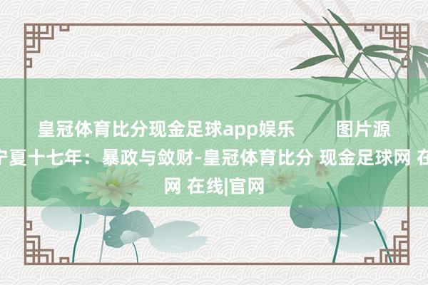 皇冠体育比分现金足球app娱乐        图片源于收罗宁夏十七年：暴政与敛财-皇冠体育比分 现金足球网 在线|官网