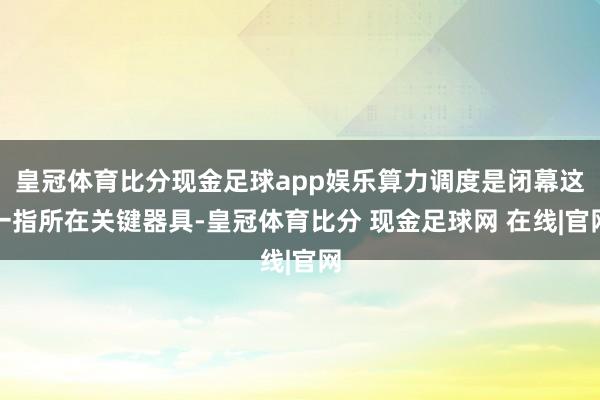 皇冠体育比分现金足球app娱乐算力调度是闭幕这一指所在关键器具-皇冠体育比分 现金足球网 在线|官网