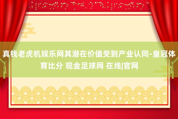 真钱老虎机娱乐网其潜在价值受到产业认同-皇冠体育比分 现金足球网 在线|官网