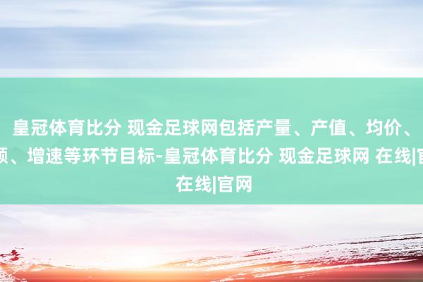 皇冠体育比分 现金足球网包括产量、产值、均价、份额、增速等环节目标-皇冠体育比分 现金足球网 在线|官网