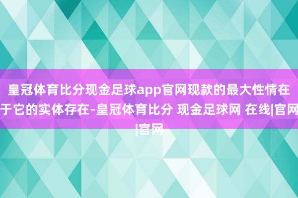 皇冠体育比分现金足球app官网现款的最大性情在于它的实体存在-皇冠体育比分 现金足球网 在线|官网