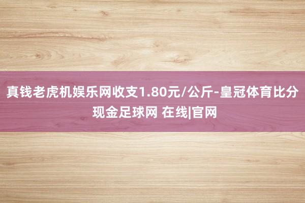 真钱老虎机娱乐网收支1.80元/公斤-皇冠体育比分 现金足球网 在线|官网