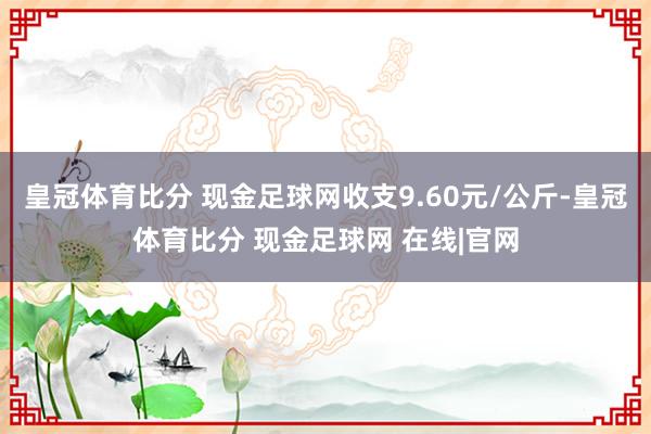 皇冠体育比分 现金足球网收支9.60元/公斤-皇冠体育比分 现金足球网 在线|官网