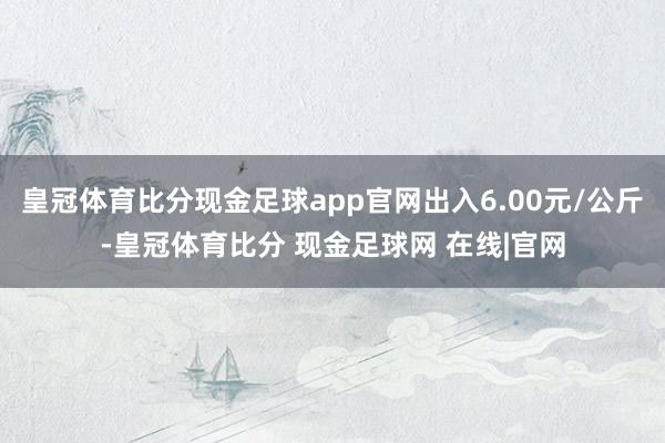 皇冠体育比分现金足球app官网出入6.00元/公斤-皇冠体育比分 现金足球网 在线|官网