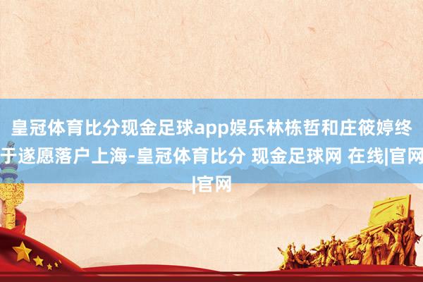 皇冠体育比分现金足球app娱乐林栋哲和庄筱婷终于遂愿落户上海-皇冠体育比分 现金足球网 在线|官网