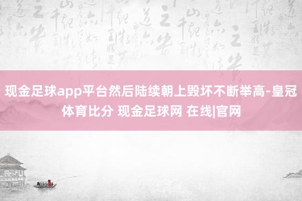 现金足球app平台然后陆续朝上毁坏不断举高-皇冠体育比分 现金足球网 在线|官网