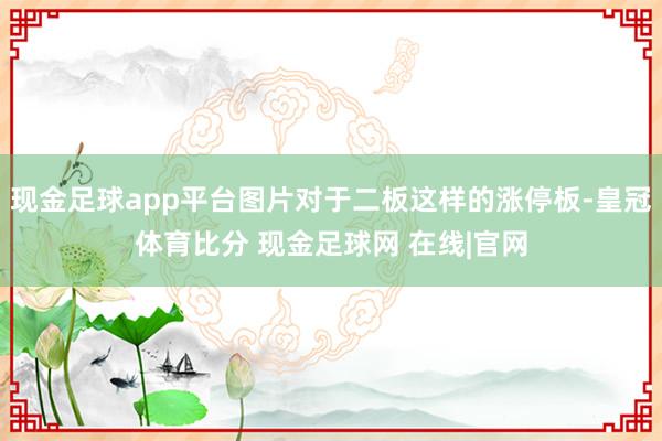 现金足球app平台图片对于二板这样的涨停板-皇冠体育比分 现金足球网 在线|官网