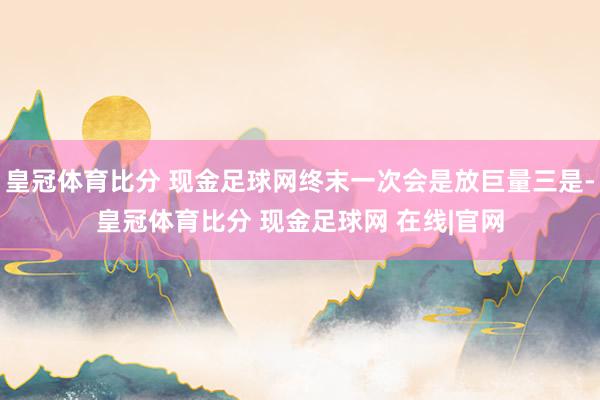 皇冠体育比分 现金足球网终末一次会是放巨量三是-皇冠体育比分 现金足球网 在线|官网