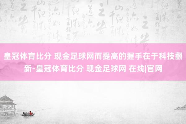 皇冠体育比分 现金足球网而提高的握手在于科技翻新-皇冠体育比分 现金足球网 在线|官网