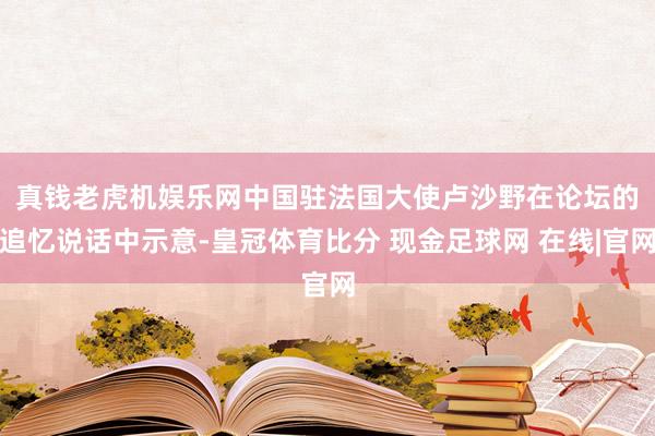 真钱老虎机娱乐网　　中国驻法国大使卢沙野在论坛的追忆说话中示意-皇冠体育比分 现金足球网 在线|官网