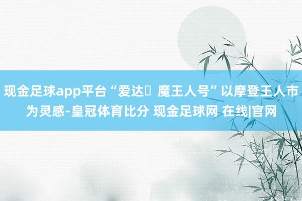 现金足球app平台“爱达・魔王人号”以摩登王人市为灵感-皇冠体育比分 现金足球网 在线|官网