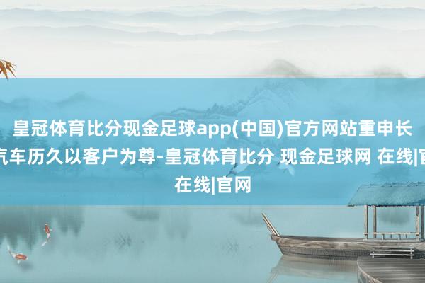 皇冠体育比分现金足球app(中国)官方网站重申长安汽车历久以客户为尊-皇冠体育比分 现金足球网 在线|官网