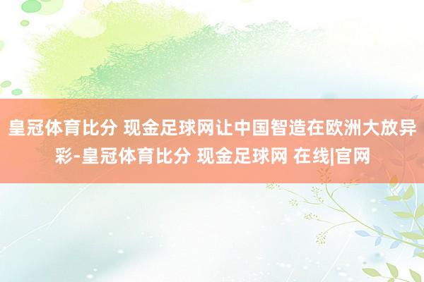 皇冠体育比分 现金足球网让中国智造在欧洲大放异彩-皇冠体育比分 现金足球网 在线|官网