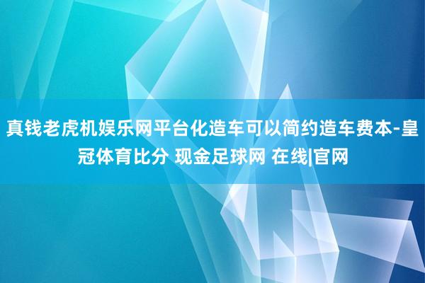 真钱老虎机娱乐网平台化造车可以简约造车费本-皇冠体育比分 现金足球网 在线|官网