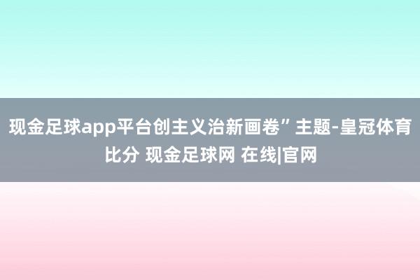 现金足球app平台创主义治新画卷”主题-皇冠体育比分 现金足球网 在线|官网