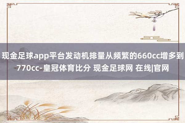 现金足球app平台发动机排量从频繁的660cc增多到770cc-皇冠体育比分 现金足球网 在线|官网