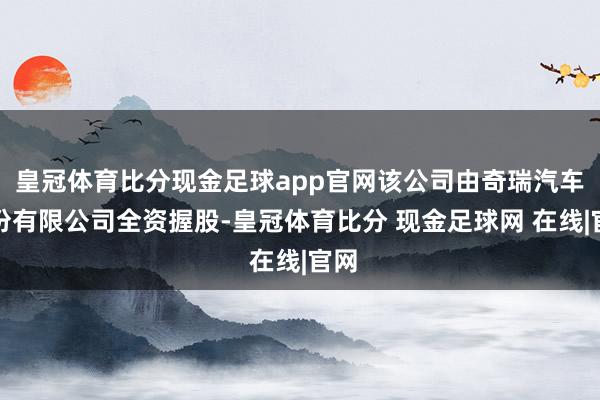 皇冠体育比分现金足球app官网该公司由奇瑞汽车股份有限公司全资握股-皇冠体育比分 现金足球网 在线|官网