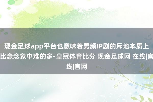 现金足球app平台也意味着男频IP剧的斥地本质上要比念念象中难的多-皇冠体育比分 现金足球网 在线|官网