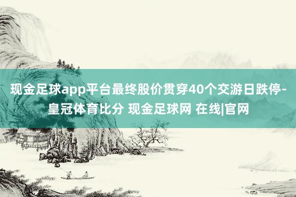 现金足球app平台最终股价贯穿40个交游日跌停-皇冠体育比分 现金足球网 在线|官网