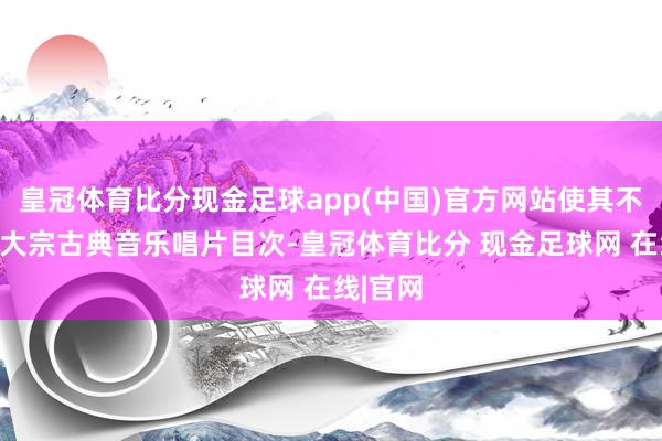 皇冠体育比分现金足球app(中国)官方网站使其不错拜谒大宗古典音乐唱片目次-皇冠体育比分 现金足球网 在线|官网