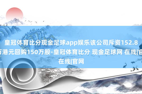 皇冠体育比分现金足球app娱乐该公司斥资152.89万港元回购150万股-皇冠体育比分 现金足球网 在线|官网