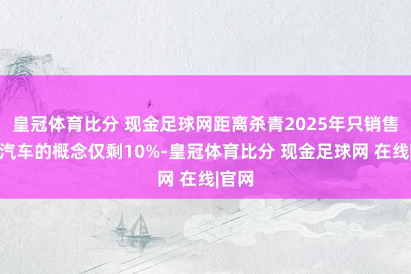 皇冠体育比分 现金足球网距离杀青2025年只销售电动汽车的概念仅剩10%-皇冠体育比分 现金足球网 在线|官网