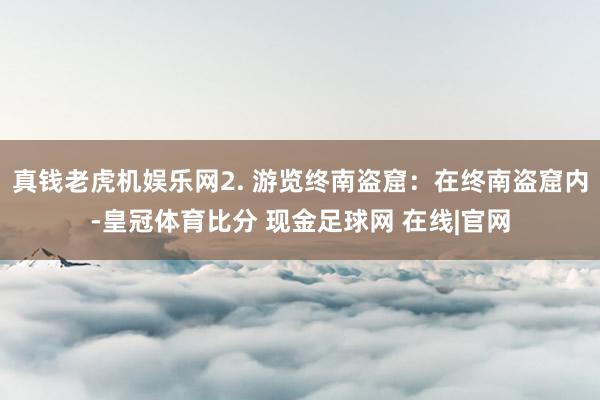 真钱老虎机娱乐网2. 游览终南盗窟：在终南盗窟内-皇冠体育比分 现金足球网 在线|官网