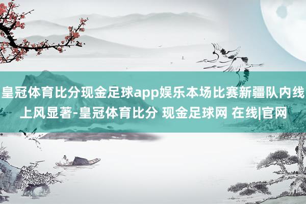 皇冠体育比分现金足球app娱乐本场比赛新疆队内线上风显著-皇冠体育比分 现金足球网 在线|官网