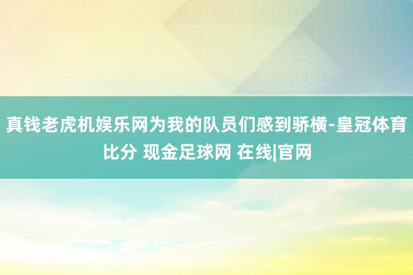 真钱老虎机娱乐网为我的队员们感到骄横-皇冠体育比分 现金足球网 在线|官网