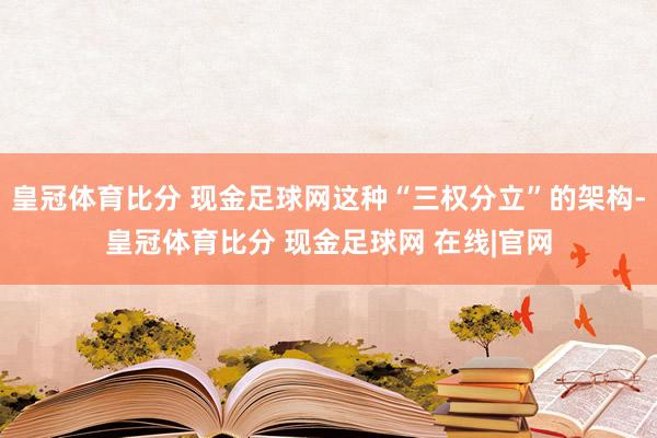 皇冠体育比分 现金足球网这种“三权分立”的架构-皇冠体育比分 现金足球网 在线|官网