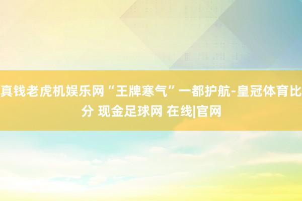 真钱老虎机娱乐网“王牌寒气”一都护航-皇冠体育比分 现金足球网 在线|官网