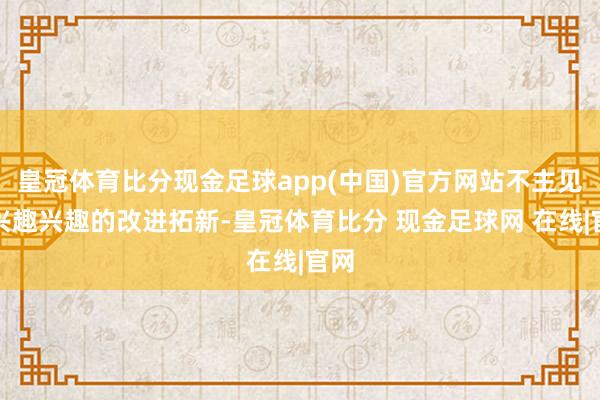 皇冠体育比分现金足球app(中国)官方网站不主见无兴趣兴趣的改进拓新-皇冠体育比分 现金足球网 在线|官网