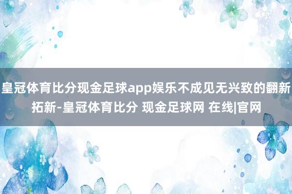 皇冠体育比分现金足球app娱乐不成见无兴致的翻新拓新-皇冠体育比分 现金足球网 在线|官网